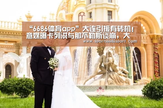 “6686体育app”大连引援有转机!意媒曝卡列洪与那不勒斯谈崩,大概率加盟大连!(图3) 6686体育